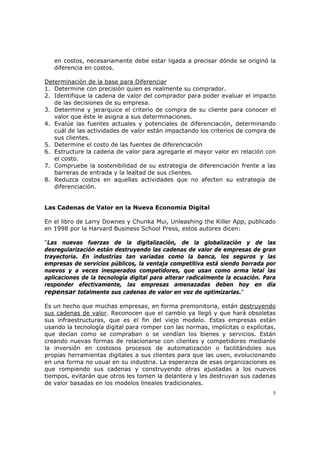 5
en costos, necesariamente debe estar ligada a precisar dónde se originó la
diferencia en costos.
Determinación de la base para Diferenciar
1. Determine con precisión quien es realmente su comprador.
2. Identifique la cadena de valor del comprador para poder evaluar el impacto
de las decisiones de su empresa.
3. Determine y jerarquice el criterio de compra de su cliente para conocer el
valor que éste le asigna a sus determinaciones.
4. Evalúe las fuentes actuales y potenciales de diferenciación, determinando
cuál de las actividades de valor están impactando los criterios de compra de
sus clientes.
5. Determine el costo de las fuentes de diferenciación
6. Estructure la cadena de valor para agregarle el mayor valor en relación con
el costo.
7. Compruebe la sostenibilidad de su estrategia de diferenciación frente a las
barreras de entrada y la lealtad de sus clientes.
8. Reduzca costos en aquellas actividades que no afecten su estrategia de
diferenciación.
Las Cadenas de Valor en la Nueva Economía Digital
En el libro de Larry Downes y Chunka Mui, Unleashing the Killer App, publicado
en 1998 por la Harvard Business School Press, estos autores dicen:
"Las nuevas fuerzas de la digitalización, de la globalización y de las
desregularización están destruyendo las cadenas de valor de empresas de gran
trayectoria. En industrias tan variadas como la banca, los seguros y las
empresas de servicios públicos, la ventaja competitiva está siendo borrada por
nuevos y a veces inesperados competidores, que usan como arma letal las
aplicaciones de la tecnología digital para alterar radicalmente la ecuación. Para
responder efectivamente, las empresas amenazadas deben hoy en día
repensar totalmente sus cadenas de valor en vez de optimizarlas."
Es un hecho que muchas empresas, en forma premonitoria, están destruyendo
sus cadenas de valor. Reconocen que el cambio ya llegó y que hará obsoletas
sus infraestructuras, que es el fin del viejo modelo. Estas empresas están
usando la tecnología digital para romper con las normas, implícitas o explícitas,
que decían como se compraban o se vendían los bienes y servicios. Están
creando nuevas formas de relacionarse con clientes y competidores mediante
la inversión en costosos procesos de automatización o facilitándoles sus
propias herramientas digitales a sus clientes para que las usen, evolucionando
en una forma no usual en su industria. La esperanza de esas organizaciones es
que rompiendo sus cadenas y construyendo otras ajustadas a los nuevos
tiempos, evitarán que otros les tomen la delantera y les destruyan sus cadenas
de valor basadas en los modelos lineales tradicionales.
 