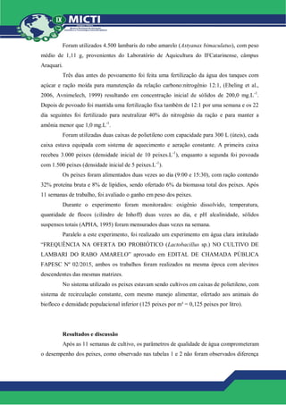 Foram utilizados 4.500 lambaris do rabo amarelo (Astyanax bimaculatus), com peso
médio de 1,11 g, provenientes do Laboratório de Aquicultura do IFCatarinense, câmpus
Araquari.
Três dias antes do povoamento foi feita uma fertilização da água dos tanques com
açúcar e ração moída para manutenção da relação carbono:nitrogênio 12:1, (Ebeling et al.,
2006, Avnimelech, 1999) resultando em concentração inicial de sólidos de 200,0 mg.L-1
.
Depois de povoado foi mantida uma fertilização fixa também de 12:1 por uma semana e os 22
dia seguintes foi fertilizado para neutralizar 40% do nitrogênio da ração e para manter a
amônia menor que 1,0 mg.L-1
.
Foram utilizadas duas caixas de polietileno com capacidade para 300 L (úteis), cada
caixa estava equipada com sistema de aquecimento e aeração constante. A primeira caixa
recebeu 3.000 peixes (densidade inicial de 10 peixes.L-1
), enquanto a segunda foi povoada
com 1.500 peixes (densidade inicial de 5 peixes.L-1
).
Os peixes foram alimentados duas vezes ao dia (9:00 e 15:30), com ração contendo
32% proteína bruta e 8% de lipídios, sendo ofertado 6% da biomassa total dos peixes. Após
11 semanas de trabalho, foi avaliado o ganho em peso dos peixes.
Durante o experimento foram monitorados: oxigênio dissolvido, temperatura,
quantidade de flocos (cilindro de Inhoff) duas vezes ao dia, e pH alcalinidade, sólidos
suspensos totais (APHA, 1995) foram mensurados duas vezes na semana.
Paralelo a este experimento, foi realizado um experimento em água clara intitulado
“FREQUÊNCIA NA OFERTA DO PROBIÓTICO (Lactobacillus sp.) NO CULTIVO DE
LAMBARI DO RABO AMARELO” aprovado em EDITAL DE CHAMADA PÚBLICA
FAPESC Nº 02/2015, ambos os trabalhos foram realizados na mesma época com alevinos
descendentes das mesmas matrizes.
No sistema utilizado os peixes estavam sendo cultivos em caixas de polietileno, com
sistema de recirculação constante, com mesmo manejo alimentar, ofertado aos animais do
biofloco e densidade populacional inferior (125 peixes por m³ = 0,125 peixes por litro).
Resultados e discussão
Após as 11 semanas de cultivo, os parâmetros de qualidade de água comprometeram
o desempenho dos peixes, como observado nas tabelas 1 e 2 não foram observados diferença
 