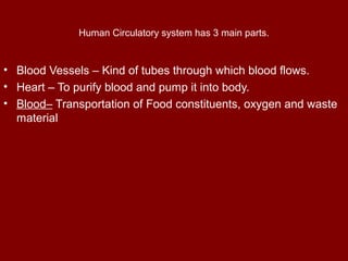 Human Circulatory system has 3 main parts.
• Blood Vessels – Kind of tubes through which blood flows.
• Heart – To purify ...