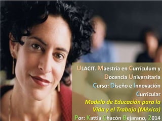 ULACIT. Maestría en Currículum y
Docencia Universitaria
Curso: Diseño e Innovación
Curricular
Modelo de Educación para la
Vida y el Trabajo (México)

Por: Kattia Chacón Bejarano, 2014

 