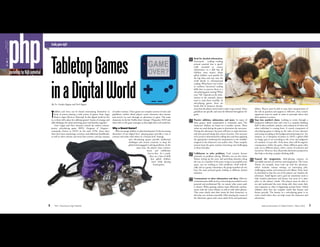 16 PHP | Parenting for High Potential
familygamenight
TabletopGames
inaDigitalWorldBy Dr. Carolyn Ragatz and Zach Ragatz
Toddlers and teens can be found entertaining themselves in
front of screens playing a wide variety of games, from Angry
Birds to Super Mario to Minecraft. In this digital world we live
in, is there still a place for tabletop games? Games of strategy and
skill challenge the mind and bring peers and families together.1
Gary Gygax and Dave Arneson created the earliest contem-
porary role-playing game (RPG) Dungeons & Dragons—
commonly known as D&D—in the early 1970s. Since then,
there have been reprintings, revisions, and additional handbooks,
as well as other systems and story lines written, and the creation
of online versions. These games are complex systems of rules and
guidelines, within which players create characters that interact
and survive (or not) through an adventure or quest. The main
characters in the hit Netﬂix show Stranger Things play D&D and
often refer to the game strategies as they ﬁght their real-world foe.
Why a Board Game?
Why encourage children to play board games? In the increasing
disconnect of our digital lives,2
playing games provides a way to
connect and relate with others on a human level. Strategy
and role-playing games provide intellectual
challenges and stretch creativity to keep the
gifted mind engaged in solving problems. At the
same time, the players must commu-
nicate and collaborate
face-to-face. As a result,
there are a host of skills
that gifted children
learn while playing
board games.
GAME
OVER?
17National Association for Gifted Children | March 2018
Read for detailed information.
Functional reading—reading
printed material that is specif-
ically intended to convey
information—is a skill that all
children must master. Many
gifted children read quickly for
the big ideas and may miss the
small details in informational
reading. What better way is there
to reinforce functional reading
skills than to practice them in a
role-playing game setting? When
your “life” depends on the infor-
mation in the manuals, players
tend to read them carefully. In
role-playing games, there are
books full of character descrip-
tions that the players must read in order to get started. These
guidelines are speciﬁc and must be followed throughout the
game.
Practice addition, subtraction, and more. In many of
these games, math computation is constantly used. The
characters’ abilities are based on a number system. These
values are used during the game to determine the outcomes.
During the adventure, the party will have to make decisions
and then proceed along that course of action. The outcome
of an action is determined by rolling dice and then applying
the appropriate mathematical computation to the modiﬁer
assigned to the character’s race and/or class. These complex
systems keep the game sessions interesting and challenging
to those that play.
Collaborate to solve problems. Each scenario focuses
primarily on problem solving. Whether you are the Game
Master setting up the story and providing obstacles along
the way, or a member of the party trying to accomplish your
quest, you are working to solve problems—both individ-
ually and as a group. Sometimes, the group members do not
have the same personal goals, leading to different desired
solutions.
Communicate to share information and ideas. Effective
communication skills are key to becoming successful in one’s
personal and professional life, no matter what career path
is chosen. When gaming, players must effectively commu-
nicate with the Game Master, as well as with other players.
They must clearly state their intent for their characters, so
that play can continue smoothly. Often during the course of
the adventure, game rules come under lively and passionate
debate. Players must be able to state their interpretation of
the rule in question and support it. Effective, clear, concise
arguments must be made in order to persuade others that
their opinion is correct.
Step into another’s shoes. Looking at events through a
perspective different than one’s own is a complex thinking
skill. It takes synthesis, analysis, and evaluation of where the
other individual is coming from. A crucial component of
role-playing games is taking on the value of your character
and acting according to his background and perspective. For
instance, as a Champion of Justice in D&D, a gifted child
no longer gets to act according to the views and judgment
of a modern 12-year-old—if she does, there will be negative
consequences within the game. Many different game titles
exist, set in different places, with a variety of scenarios and
incentives. However, they all provide alternative perspectives
that help to develop complex thinking skills.
Expand the imagination. Role-playing requires an
incredible amount of creativity and imagination. The Game
Master, for example, must come up with the adventure,
which includes various settings, an interesting plot,
challenging combat, and numerous evil villains. These must
be described so that the rest of the players can visualize the
adventure. Small ﬁgures and a grid are sometimes used to
help visualize placement and layout, but most of it takes
place in the players’ minds. The players must be able to
see and understand the story being told, then create their
own responses to what is happening around them. Gifted
children often love the complex world that fantasy and
ﬁction provide. The fantasy in a role-playing game is an
entire world where they can help create the characters and
adventures.
 
