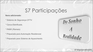 S7 Empreendimentos
Itens adicionado:
* Sistema de Segurança CFTV.
* Cerca Eletrificada.
* PABX (Ramais).
* Preparada para Automação Residencial.
* Preparado para Sistema de Aquecimento.
S7 Participações
 
