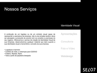 Nossos Serviços


                                                                       Identidade Visual


A confecção de um logotipo ou de um símbolo visual capaz de            Apresentações
representar a assinatura da empresa, não é uma simples tarefa e deve
ser planejado e produzido de acordo com os coneitos e premissas do
seu negócio. Oferecemos o serviço de criação da Identidade Visual de
sua Empresa, desenvolvemos qualquer material que dará suporte a        Consultoria
sua identidade visual e transmitirá o conceito da sua empresa.


• Logotipos e banners
                                                                       Foto e Vídeo
• Cartões de visita, e estampas para CD/DVD
• Folders, filipetas, flyers
• Toda a parte de papelaria desejada
                                                                       Webdesign
 
