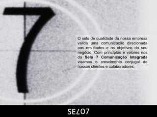 O selo de qualidade da nossa empresa
valida uma comunicação direcionada
aos resultados e os objetivos do seu
negócio. Com princípios e valores nos
da Selo 7 Comunicação Integrada
visamos o crescimento conjugal de
nossos clientes e colaboradores.
 