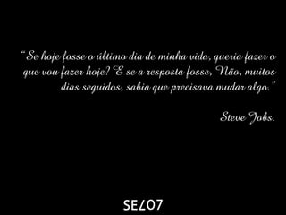 “Se hoje fosse o último dia de minha vida, queria fazer o
 que vou fazer hoje? E se a resposta fosse, Não, muitos
         dias seguidos, sabia que precisava mudar algo.”

                                            Steve Jobs.
 