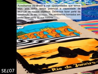 Acreditamos no Brasil e nas oportunidades que temos
aqui, pois todos temos potencial e capacidade de
alcançar os nossos objetivos. Deixe-nos fazer parte da
construção do seu sucesso, nos sentiremos honrados em
poder fazer parte da sua história.
 