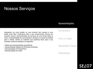 Nossos Serviços


                                                                       Apresentações


                                                                       Consultoria
Apresentar um novo projeto ou novo produto nem sempre é uma
tarefa muito fácil. Traduzimos todo o seu conhecimento técnico em
conceito visual e demonstrações de serviços de uma forma lúdica e
única. A apresentação de sua empresa e serviços é a porta de entrada
para o cliente. Dentre os materiais que podemos fazer para a sua
                                                                       Foto e Vídeo
empresa, podemos destacar os seguintes:

• Slides para apresentações de palestras
• Apresentações digitais em DVD para empresas
                                                                       Identidade Visual
• Apresentações em PowerPoint
• Apresentações em Flash
                                                                       Webdesign
 