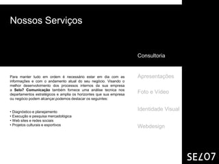 Nossos Serviços


                                                                    Consultoria


Para manter tudo em ordem é necessário estar em dia com as          Apresentações
informações e com o andamento atual do seu negócio. Visando o
melhor desenvolvimento dos processos internos da sua empresa
a Selo7 Comunicação também fornece uma análise tecnica nos
departamentos estratégicos e amplia os horizontes que sua empresa
                                                                    Foto e Vídeo
ou negócio podem alcançar,podemos destacar os seguintes:


• Diagnóstico e planejamento
                                                                    Identidade Visual
• Execução e pesquisa mercadológica
• Web sites e redes sociais
• Projetos culturais e esportivos
                                                                    Webdesign
 