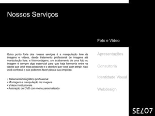 Nossos Serviços


                                                                        Foto e Vídeo


Outro ponto forte dos nossos serviços é a manipulação livre de          Apresentações
imagens e vídeos, desde tratamento profissional de imagens até
manipulação livre, e fotomontagens, um acabamento de uma foto ou
imagem é sempre algo essencial para que haja harmonia entre os
dados que você esta passando e o objetivo que você quer atingir. Aqui   Consultoria
você conhece o que podemos fazer para a sua empresa:


• Tratamento fotográfico profissional
                                                                        Identidade Visual
• Montagem e manipulação de imagens
• Vídeos institucionais
• Autoração de DVD com menu personalizado
                                                                        Webdesign
 