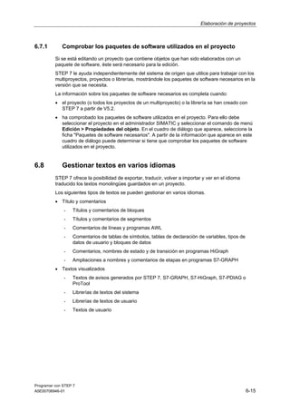 Elaboración de proyectos

6.7.1

Comprobar los paquetes de software utilizados en el proyecto
Si se está editando un proyecto que contiene objetos que han sido elaborados con un
paquete de software, éste será necesario para la edición.
STEP 7 le ayuda independientemente del sistema de origen que utilice para trabajar con los
multiproyectos, proyectos o librerías, mostrándole los paquetes de software necesarios en la
versión que se necesita.
La información sobre los paquetes de software necesarios es completa cuando:
• el proyecto (o todos los proyectos de un multiproyecto) o la librería se han creado con
STEP 7 a partir de V5.2.
• ha comprobado los paquetes de software utilizados en el proyecto. Para ello debe
seleccionar el proyecto en el administrador SIMATIC y seleccionar el comando de menú
Edición > Propiedades del objeto. En el cuadro de diálogo que aparece, seleccione la
ficha "Paquetes de software necesarios". A partir de la información que aparece en este
cuadro de diálogo puede determinar si tiene que comprobar los paquetes de software
utilizados en el proyecto.

6.8

Gestionar textos en varios idiomas
STEP 7 ofrece la posibilidad de exportar, traducir, volver a importar y ver en el idioma
traducido los textos monolingües guardados en un proyecto.
Los siguientes tipos de textos se pueden gestionar en varios idiomas.
• Título y comentarios
-

Títulos y comentarios de bloques

-

Títulos y comentarios de segmentos

-

Comentarios de líneas y programas AWL

-

Comentarios de tablas de símbolos, tablas de declaración de variables, tipos de
datos de usuario y bloques de datos

-

Comentarios, nombres de estado y de transición en programas HiGraph

-

Ampliaciones a nombres y comentarios de etapas en programas S7-GRAPH

• Textos visualizados
-

Textos de avisos generados por STEP 7, S7-GRAPH, S7-HiGraph, S7-PDIAG o
ProTool

-

Librerías de textos del sistema

-

Librerías de textos de usuario

-

Textos de usuario

Programar con STEP 7
A5E00706946-01

6-15

 
