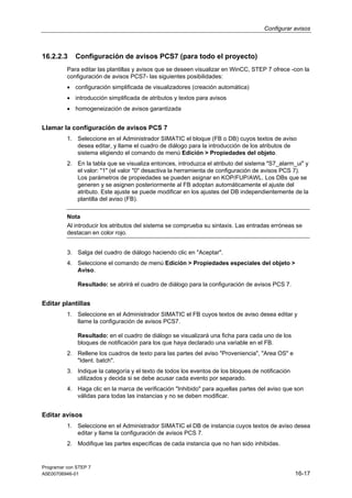 Configurar avisos

16.2.2.3

Configuración de avisos PCS7 (para todo el proyecto)

Para editar las plantillas y avisos que se deseen visualizar en WinCC, STEP 7 ofrece -con la
configuración de avisos PCS7- las siguientes posibilidades:
• configuración simplificada de visualizadores (creación automática)
• introducción simplificada de atributos y textos para avisos
• homogeneización de avisos garantizada

Llamar la configuración de avisos PCS 7
1. Seleccione en el Administrador SIMATIC el bloque (FB o DB) cuyos textos de aviso
desea editar, y llame el cuadro de diálogo para la introducción de los atributos de
sistema eligiendo el comando de menú Edición > Propiedades del objeto.
2. En la tabla que se visualiza entonces, introduzca el atributo del sistema "S7_alarm_ui" y
el valor: "1" (el valor "0" desactiva la herramienta de configuración de avisos PCS 7).
Los parámetros de propiedades se pueden asignar en KOP/FUP/AWL. Los DBs que se
generen y se asignen posteriormente al FB adoptan automáticamente el ajuste del
atributo. Este ajuste se puede modificar en los ajustes del DB independientemente de la
plantilla del aviso (FB).
Nota
Al introducir los atributos del sistema se comprueba su sintaxis. Las entradas erróneas se
destacan en color rojo.
3. Salga del cuadro de diálogo haciendo clic en "Aceptar".
4. Seleccione el comando de menú Edición > Propiedades especiales del objeto >
Aviso.
Resultado: se abrirá el cuadro de diálogo para la configuración de avisos PCS 7.

Editar plantillas
1. Seleccione en el Administrador SIMATIC el FB cuyos textos de aviso desea editar y
llame la configuración de avisos PCS7.
Resultado: en el cuadro de diálogo se visualizará una ficha para cada uno de los
bloques de notificación para los que haya declarado una variable en el FB.
2. Rellene los cuadros de texto para las partes del aviso "Proveniencia", "Area OS" e
"Ident. batch".
3. Indique la categoría y el texto de todos los eventos de los bloques de notificación
utilizados y decida si se debe acusar cada evento por separado.
4. Haga clic en la marca de verificación "Inhibido" para aquellas partes del aviso que son
válidas para todas las instancias y no se deben modificar.

Editar avisos
1. Seleccione en el Administrador SIMATIC el DB de instancia cuyos textos de aviso desea
editar y llame la configuración de avisos PCS 7.
2. Modifique las partes específicas de cada instancia que no han sido inhibidas.

Programar con STEP 7
A5E00706946-01

16-17

 