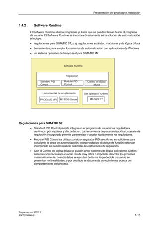 Presentación del producto e instalación

1.4.2

Software Runtime
El Software Runtime abarca programas ya listos que se pueden llamar desde el programa
de usuario. El Software Runtime se incorpora directamente en la solución de automatización
e incluye:
• regulaciones para SIMATIC S7, p.ej. regulaciones estándar, modulares y de lógica difusa
• herramientas para acoplar los sistemas de automatización con aplicaciones de Windows
• un sistema operativo de tiempo real para SIMATIC M7

Regulaciones para SIMATIC S7
• Standard PID Control permite integrar en el programa de usuario los reguladores
continuos, por impulsos y discontinuos . La herramienta de parametrización con ajuste de
regulación incorporado permite parametrizar y ajustar rápidamente los reguladores.
• Modular PID Control se utiliza cuando un regulador PID sencillo no es suficiente para
solucionar la tarea de automatización. Interconectando el bloque de función estándar
incorporado se pueden realizar casi todas las estructuras de regulación.
• Con el Control de lógica difusa se pueden crear sistemas de lógica polivalente. Dichos
sistemas son necesarios cuando resulta muy difícil o imposible describir los procesos
matemáticamente, cuando éstos se ejecutan de forma impredecible o cuando se
presentan no linealidades, y por otro lado se dispone de conocimientos acerca del
comportamiento del proceso.

Programar con STEP 7
A5E00706946-01

1-15

 