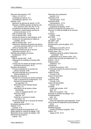 Índice alfabético

Ejecución del programa 4-27
cíclica 4-3, 4-6, 4-7
controlada por alarma 4-3
controlada por alarmas 4-27
Ejemplo A-97
aplicación de alarmas de retardo A-105
bloquear y habilitar eventos de alarma y de
error asíncrono (SFC 39 y 40) A-114
de aplicación de alarmas horarias A-97
enmascarar y desenmascar eventos de
errores síncronos A-111
FBs en fuentes AWL 13-24
FCs en fuentes AWL 13-22
formato de número en coma flotante A-35
introducción de operandos en tablas de
variables 20-10
OBs en fuentes AWL 13-21
tratamiento retardado de eventos de alarma
y de error asíncrono (SFC 41 y 42) A-115
UDTs en fuentes AWL 13-27
Ejemplo de introducción de un área de
operandos conexos 20-11
Ejemplo para trabajar con puntos
de aplicación 14-12
Ejemplos
DBs en fuentes AWL 13-26
declaración de variables en fuentes AWL
13-20
introducción de valores de forzado normal y
de forzado permanente 20-12
Ejemplos de programa
FC para el ejemplo de un proceso de
mezcla industrial A-89
OB para el ejemplo de un proceso de
mezcla industrial A-91
Ejemplos de programas
ejemplo de un proceso de mezcla industrial
crear un esquema de configuración 3-10
Describir los requerimientos
de seguridad 3-8
descripción de las distintas tareas
y áreas 3-4
Descripción de las tareas y áreas
individuales
Crear un diagrama de E/S 3-6
Panel de manejo
describir 3-9
Subdividir un proceso en áreas
de tareas 3-2
FB para el ejemplo de un proceso de mezcla
industrial A-84
El software estándar STEP 7 1-6
Elaborar 6-14
proyecto 6-14
Elegir el lenguaje de programación 9-2
Elegir objetos en cuadros de diálogo 5-28
Elementos de los cuadros de diálogo 5-22
Elementos de programa
insertar 10-5

Índice alfabético-8

Elementos de visualización
describir 3-9
Elementos FUP
representación 10-22
Elementos KOP
representación 10-18
Eliminación de errores
programas de ejemplo 23-27
Eliminar la protección de acceso 6-3
Eliminar un cuello de botella en la memoria
19-19
Emplazar
cuadros 10-23
EN / ENO
conexión 10-23
EN_AIRT 4-38
EN_IRT 4-38
Encabezados y pies de página 24-3
Enlace
establecer con la CPU 20-14
Enlace DP/PA (IM 157) 23-14
Enlace online 18-3
establecer desde la ventana "Estaciones
accesibles" 18-2
establecerlo en la ventana online 18-3
Enlace online a través de interface DP 7-3
Enlace Y 23-14
Enlaces online
establecer 18-1
Enmascarar
eventos de arranque 4-38
Enmascarar eventos de errores síncronos
ejemplo A-111
Entero (16 bits)
Formato A-34
Entero (16 bits) (INT)
margen A-33
Entero (32 bits)
Formato A-34
Entero (32 bits) (DINT)
margen A-33
Entradas
imagen del proceso A-20
listar 3-6
Plano de ocupación 14-5
Entradas en cuadros de diálogo 5-22
Entradas/salidas
listar 3-6
Enviar 23-23
avisos de diagnóstico personalizados 23-23
Enviar avisos de diagnóstico personalizados
23-23
EPROM A-29
EPROM integrada
guardar los bloques cargados 19-6
Equipo 5-9
cargar en PG 19-13

Programar con STEP 7
A5E00706946-01

 