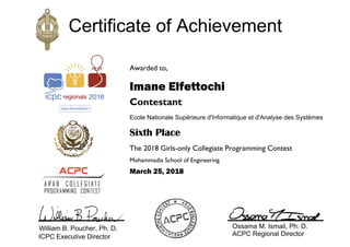 Awarded to,
Imane Elfettochi
Contestant
Ecole Nationale Supérieure d'Informatique et d'Analyse des Systèmes
Sixth Place
The 2018 Girls-only Collegiate Programming Contest
Mohammadia School of Engineering
March 25, 2018
Certificate of Achievement
William B. Poucher, Ph. D.
ICPC Executive Director
Ossama M. Ismail, Ph. D.
ACPC Regional Director
 