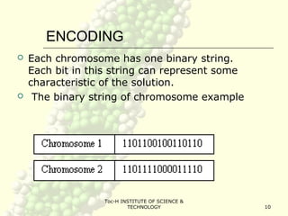 Toc-H INSTITUTE OF SCIENCE &
TECHNOLOGY 10
ENCODING
 Each chromosome has one binary string.
Each bit in this string can represent some
characteristic of the solution.
 The binary string of chromosome example
 