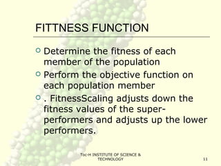 Toc-H INSTITUTE OF SCIENCE &
TECHNOLOGY 11
FITTNESS FUNCTION
 Determine the fitness of each
member of the population
 Perform the objective function on
each population member
 . FitnessScaling adjusts down the
fitness values of the super-
performers and adjusts up the lower
performers.
 