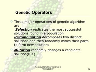 Toc-H INSTITUTE OF SCIENCE &
TECHNOLOGY 12
Genetic Operators
 Three major operations of genetic algorithm
are
Selection replicates the most successful
solutions found in a population
Recombination decomposes two distinct
solutions and then randomly mixes their parts
to form new solutions
 Mutation randomly changes a candidate
solution(0-1)
 