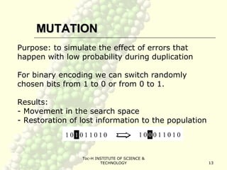 Toc-H INSTITUTE OF SCIENCE &
TECHNOLOGY 13
MUTATIONMUTATION
Purpose: to simulate the effect of errors that
happen with low probability during duplication
For binary encoding we can switch randomly
chosen bits from 1 to 0 or from 0 to 1.
Results:
- Movement in the search space
- Restoration of lost information to the population
 