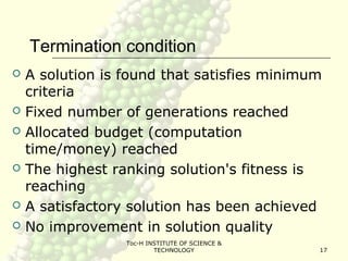 Toc-H INSTITUTE OF SCIENCE &
TECHNOLOGY 17
Termination condition
 A solution is found that satisfies minimum
criteria
 Fixed number of generations reached
 Allocated budget (computation
time/money) reached
 The highest ranking solution's fitness is
reaching
 A satisfactory solution has been achieved
 No improvement in solution quality
 