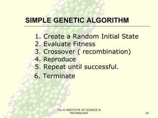 Toc-H INSTITUTE OF SCIENCE &
TECHNOLOGY 18
SIMPLE GENETIC ALGORITHM
1. Create a Random Initial State
2. Evaluate Fitness
3. Crossover ( recombination)
4. Reproduce
5. Repeat until successful.
6. Terminate
 