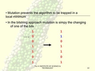 Toc-H INSTITUTE OF SCIENCE &
TECHNOLOGY 22
• Mutation prevents the algorithm to be trapped in a
local minimum
• In the bitstring approach mutation is simpy the changing
of one of the bits
1
0
0
1
1
0
1
1
1
0
1
1
0
1
 