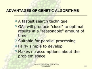 Toc-H INSTITUTE OF SCIENCE &
TECHNOLOGY 23
ADVANTAGES OF GENETIC ALGORITHMS
 A fastest search technique
 GAs will produce "close" to optimal
results in a "reasonable" amount of
time
 Suitable for parallel processing
 Fairly simple to develop
 Makes no assumptions about the
problem space
 