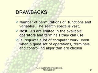 Toc-H INSTITUTE OF SCIENCE &
TECHNOLOGY 24
DRAWBACKS
 Number of permutations of functions and
variables. The search space is vast.
 Most GPs are limited in the available
operators and terminals they can use.
 It requires a lot of computer work, even
when a good set of operations, terminals
and controlling algorithm are chosen
 