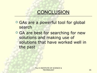 Toc-H INSTITUTE OF SCIENCE &
TECHNOLOGY 26
CONCLUSION
 GAs are a powerful tool for global
search
 GA are best for searching for new
solutions and making use of
solutions that have worked well in
the past
 