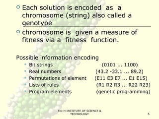 Toc-H INSTITUTE OF SCIENCE &
TECHNOLOGY 5
 Each solution is encoded as a
chromosome (string) also called a
genotype
 chromosome is given a measure of
fitness via a fitness function.
Possible information encoding
 Bit strings (0101 ... 1100)
 Real numbers (43.2 -33.1 ... 89.2)
 Permutations of element (E11 E3 E7 ... E1 E15)
 Lists of rules (R1 R2 R3 ... R22 R23)
 Program elements (genetic programming)
 