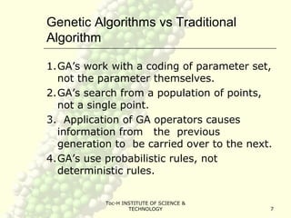 Toc-H INSTITUTE OF SCIENCE &
TECHNOLOGY 7
Genetic Algorithms vs Traditional
Algorithm
1.GA’s work with a coding of parameter set,
not the parameter themselves.
2.GA’s search from a population of points,
not a single point.
3. Application of GA operators causes
information from the previous
generation to be carried over to the next.
4.GA’s use probabilistic rules, not
deterministic rules.
 