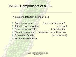 Toc-H INSTITUTE OF SCIENCE &
TECHNOLOGY 8
BASIC Components of a GA
A problem definition as input, and
 Encoding principles (gene, chromosome)
 Initialization procedure (creation)
 Selection of parents (reproduction)
 Genetic operators (mutation, recombination)
 Evaluation function (environment)
 Termination condition
 