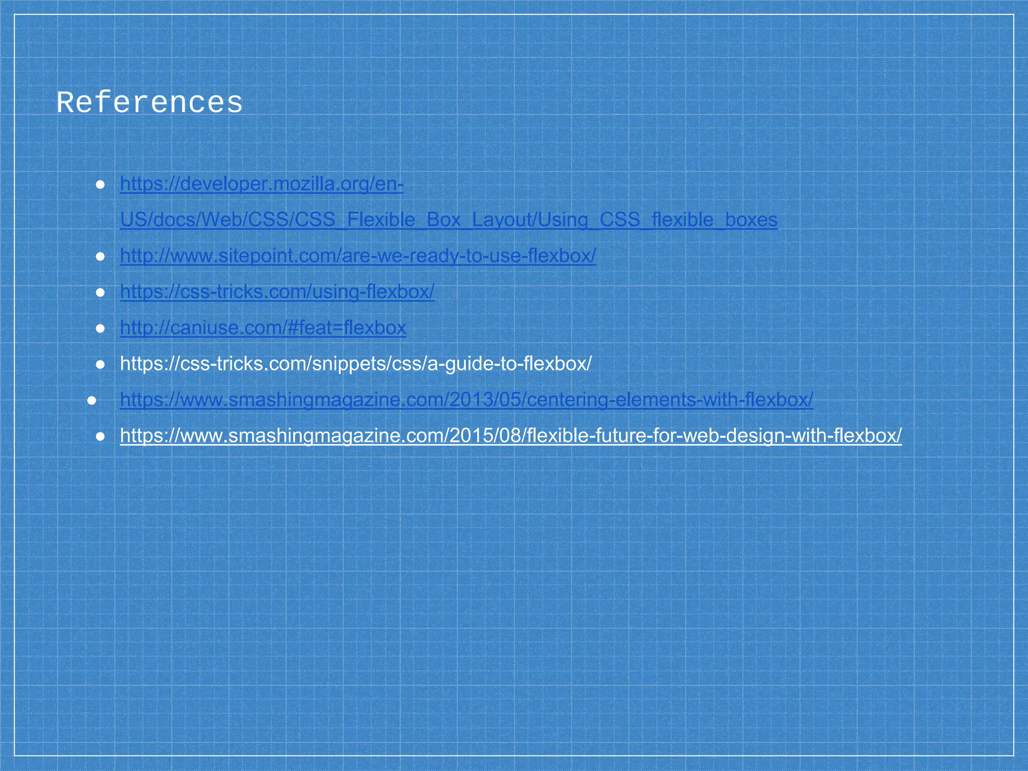 ● https://developer.mozilla.org/en-
US/docs/Web/CSS/CSS_Flexible_Box_Layout/Using_CSS_flexible_boxes
● http://www.sitepoint.com/are-we-ready-to-use-flexbox/
● https://css-tricks.com/using-flexbox/
● http://caniuse.com/#feat=flexbox
● https://css-tricks.com/snippets/css/a-guide-to-flexbox/
● https://www.smashingmagazine.com/2013/05/centering-elements-with-flexbox/
● https://www.smashingmagazine.com/2015/08/flexible-future-for-web-design-with-flexbox/
References
 