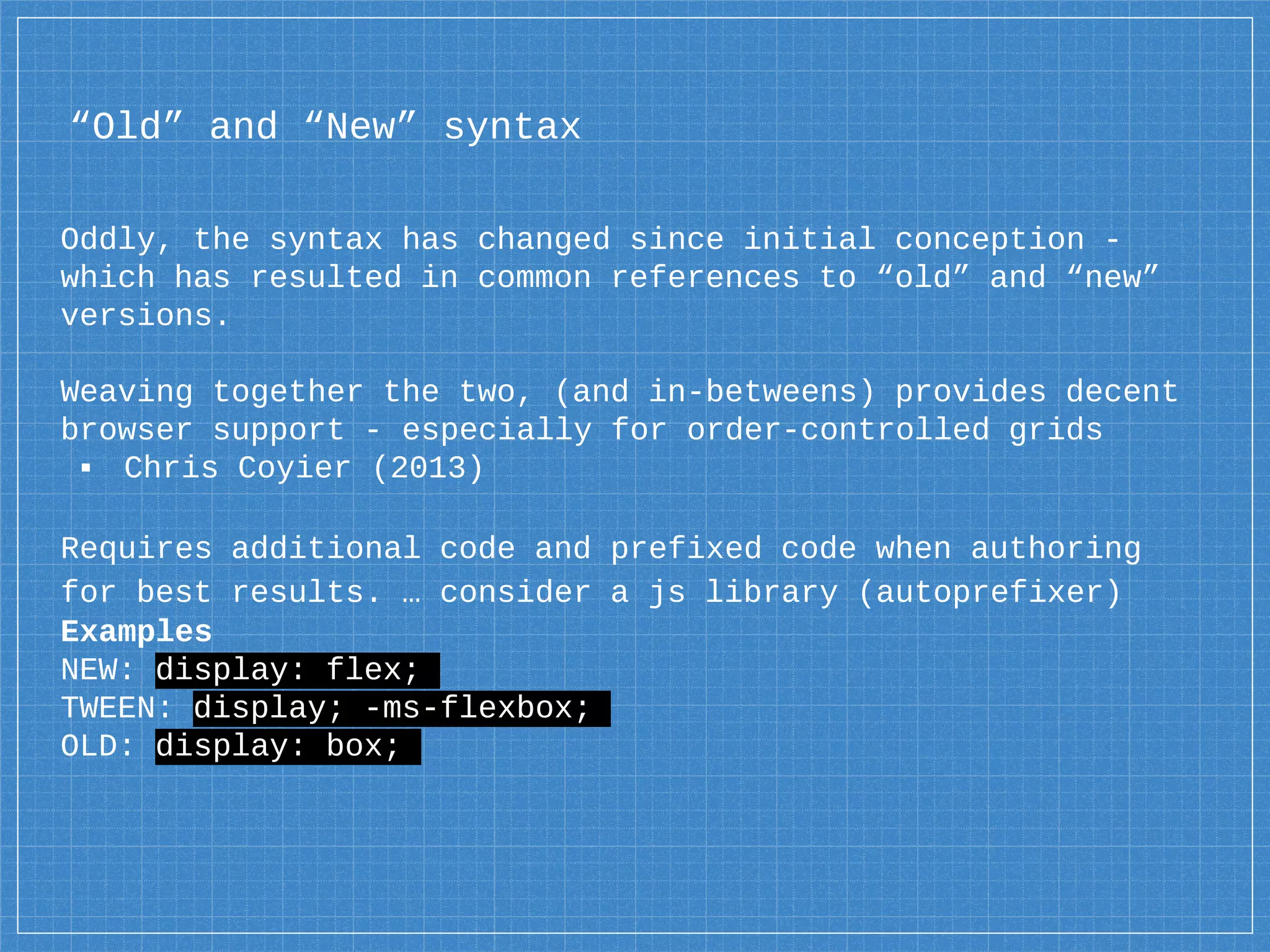 “Old” and “New” syntax
Oddly, the syntax has changed since initial conception -
which has resulted in common references to “old” and “new”
versions.
Weaving together the two, (and in-betweens) provides decent
browser support - especially for order-controlled grids
▪ Chris Coyier (2013)
Requires additional code and prefixed code when authoring
for best results. … consider a js library (autoprefixer)
Examples
NEW: display: flex;
TWEEN: display; -ms-flexbox;
OLD: display: box;
 