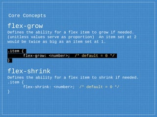 Core Concepts
flex-grow
Defines the ability for a flex item to grow if needed.
(unitless values serve as proportion) An item set at 2
would be twice as big as an item set at 1.
.item {
flex-grow: <number>; /* default = 0 */
}
flex-shrink
Defines the ability for a flex item to shrink if needed.
.item {
flex-shrink: <number>; /* default = 0 */
}
 