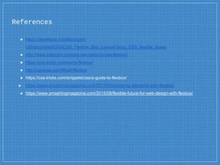 ● https://developer.mozilla.org/en-
US/docs/Web/CSS/CSS_Flexible_Box_Layout/Using_CSS_flexible_boxes
● http://www.sitepoint.com/are-we-ready-to-use-flexbox/
● https://css-tricks.com/using-flexbox/
● http://caniuse.com/#feat=flexbox
● https://css-tricks.com/snippets/css/a-guide-to-flexbox/
● https://www.smashingmagazine.com/2013/05/centering-elements-with-flexbox/
● https://www.smashingmagazine.com/2015/08/flexible-future-for-web-design-with-flexbox/
References
 