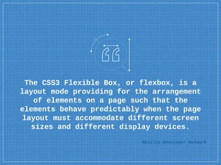 The CSS3 Flexible Box, or flexbox, is a
layout mode providing for the arrangement
of elements on a page such that the
elements behave predictably when the page
layout must accommodate different screen
sizes and different display devices.
Mozilla Developer Network
 
