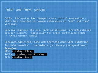 “Old” and “New” syntax
Oddly, the syntax has changed since initial conception -
which has resulted in common references to “old” and “new”
versions.
Weaving together the two, (and in-betweens) provides decent
browser support - especially for order-controlled grids
▪ Chris Coyier (2013)
Requires additional code and prefixed code when authoring
for best results. … consider a js library (autoprefixer)
Examples
NEW: display: flex;
TWEEN: display; -ms-flexbox;
OLD: display: box;
 