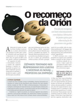 100 WWW.MUSICAEMERCADO.COM.BR
Empresa Reestruturação
A Orion Cymbals
A história da Orion Cymbals começa na Multialloy, empresa fornecedora de
soluções em metais de alto desempenho para indústrias dos mais variados
setores, fundada em 1985. Em 1988, a empresa pesquisou e desenvolveu a
fundição e a laminação de chapas de bronze com especificações próprias para
a fabricação de pratos musicais, o bronze B8 (CuSn8), que eram enviadas para
uma empresa parceira fabricante de pratos de bateria.
Findando-se o regime de parceria, as empresas seguiram seus próprios
caminhos, o que permitiu à Multialloy criar, desenvolver e explorar sua própria
marca. Assim, em 1999, nascia a Orion Cymbals, divisão musical da Multialloy.
Afabricante de pratos de bate-
ria Orion Cymbals reestrutu-
rou os setores administrativo
e de produção em 2010, após o perío-
do turbulento pelo qual passou com
o falecimento de seu fundador, Mi-
chel G. Bex, em agosto de 2009, e com
uma gestão comercial problemática.
No segmento de áudio
e instrumentos musicais,
a maioria das empresas
brasileiras é familiar, en-
tão perder seu gestor é um
fator complicador que leva
tempo para ser superado. A
decisão de mudar o perfil
da Orion para uma aborda-
ESTAMOS TENTANDO NOS
REAPROXIMAR DOS LOJISTAS
E MOSTRAR AS NOVAS
PROPOSTAS DA EMPRESA
gem mais profissional partiu da viúva
de Bex, Miriam Matile, responsável
pela escolha de Antonio Mamede para
assumir a presidência da empresa. “O
Mamede, desde nossa primeira conver-
sa,mostrouumaafinidademuitogran-
de com os valores que pretendemos
cultivar na Orion, e foi esse o principal
motivo de sua escolha, além da expe-
riência profissional e da bagagem que
traz de outras empresas. Esse é um mo-
mento promissor para profissionalizar
a Orion”, alega Miriam.
A MM conversou com o novo
presidente da empresa para entender
melhor a situação em que a Orion se
encontrava quando ele as-
sumiu o cargo e quais são
seus planos de ação e estra-
tégias para a empresa. Con-
fira a entrevista a seguir.
Você assumiu a Orion em
julho de 2010. Qual foi o
diagnóstico geral sobre a
empresa?
A Orion tem duas coisas primordiais:
capital intelectual e valor humano. Te-
mos uma equipe fantástica de pessoas
focadas no mercado, que entendem de
música e do nosso produto. E o produto,
para nós, não é prato de bateria, mas o
resultado sonoro. É a satisfação e a ale-
gria do cliente quando toca, é o resulta-
do emocional. Nosso pessoal, tanto de
marketing quanto de vendas e de pro-
dução, é muito bom. O que faltava era
dar foco, organizar, desenvolver e pla-
Focadaemrecuperar
umbomrelacionamentoumbomrelacionamento
comlojistas,fabricante
depratospassapor
reformulaçãode
processosedegestão
Orecomeço
daOrion
mm53_Orion.indd 100 11/03/2011 19:46:00
 