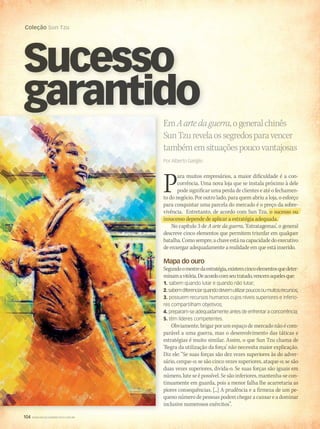 104 WWW.MUSICAEMERCADO.COM.BR
Coleção Sun Tzu
104 WWW.MUSICAEMERCADO.COM.BR
Coleção Sun Tzu
EmAartedaguerra,ogeneralchinês
SunTzurevelaossegredosparavencer
tambémemsituaçõespoucovantajosas
Por Alberto Gariglio
Sucesso
garantidogarantido
Para muitos empresários, a maior dificuldade é a con-
corrência. Uma nova loja que se instala próximo à dele
pode significar uma perda de clientes e até o fechamen-
to do negócio. Por outro lado, para quem abriu a loja, o esforço
para conquistar uma parcela do mercado é o preço da sobre-para conquistar uma parcela do mercado é o preço da sobre-
vivência. Entretanto, de acordo com Sun Tzu, o sucesso ouvivência. Entretanto, de acordo com Sun Tzu, o sucesso ouvivência. Entretanto, de acordo com Sun Tzu, o sucesso ouvivência. Entretanto, de acordo com Sun Tzu, o sucesso ou
insucesso depende de aplicar a estratégia adequada.
No capítulo 3 de A arte da guerra, ‘Estratagemas’, o general
descreve cinco elementos que permitem triunfar em qualquer
batalha.Comosempre,achaveestánacapacidadedoexecutivo
de enxergar adequadamente a realidade em que está inserido.
Mapa do ouro
Segundoomestredaestratégia,existemcincoelementosquedeter-
minamavitória.Deacordocomseutratado,vencemaquelesque:
1. sabem quando lutar e quando não lutar;
2.sabemdiferenciarquandodevemutilizarpoucosoumuitosrecursos;
3. possuem recursos humanos cujos níveis superiores e inferio-
res compartilham objetivos;
4. preparam-se adequadamente antes de enfrentar a concorrência;
5. têm líderes competentes.
Obviamente, brigar por um espaço de mercado não é com-
parável a uma guerra, mas o desenvolvimento das táticas e
estratégias é muito similar. Assim, o que Sun Tzu chama de
‘Regra da utilização da força’ não necessita maior explicação.
Diz ele: “Se suas forças são dez vezes superiores às do adver-
sário, cerque-o; se são cinco vezes superiores, ataque-o; se são
duas vezes superiores, divida-o. Se suas forças são iguais em
número, lute se é possível. Se são inferiores, mantenha-se con-
tinuamente em guarda, pois a menor falha lhe acarretaria as
piores consequências. [...] A prudência e a firmeza de um pe-
queno número de pessoas podem chegar a cansar e a dominar
inclusive numerosos exércitos”.
mm53_arteguerra.indd 104 11/03/2011 19:50:40
 