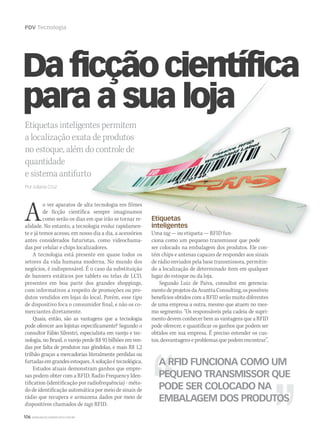 106 WWW.MUSICAEMERCADO.COM.BR
PDV Tecnologia
Etiquetas inteligentes permitem
a localização exata de produtos
no estoque, além do controle de
quantidade
e sistema antifurto
Por Juliana Cruz
Daficçãocientífica
para a sua loja
Ao ver aparatos de alta tecnologia em filmes
de ficção científica sempre imaginamos
como serão os dias em que irão se tornar re-
alidade. No entanto, a tecnologia evolui rapidamen-
te e já temos acesso, em nosso dia a dia, a acessórios
antes considerados futuristas, como videochama-
das por celular e chips localizadores.
A tecnologia está presente em quase todos os
setores da vida humana moderna. No mundo dos
negócios, é indispensável. É o caso da substituição
de banners estáticos por tablets ou telas de LCD,
presentes em boa parte dos grandes shoppings,
com informativos a respeito de promoções ou pro-
dutos vendidos em lojas do local. Porém, esse tipo
de dispositivo foca o consumidor final, e não os co-
merciantes diretamente.
Quais, então, são as vantagens que a tecnologia
pode oferecer aos lojistas especificamente? Segundo o
consultor Fábio Silvestri, especialista em varejo e tec-
nologia, no Brasil, o varejo perde R$ 93 bilhões em ven-
das por falta de produtos nas gôndolas, e mais R$ 1,2
trilhão graças a mercadorias literalmente perdidas ou
furtadasemgrandesestoques.Asoluçãoétecnológica.
Estudos atuais demonstram ganhos que empre-
sas podem obter com a RFID, Radio Frequency Iden-
tification (identificação por radiofrequência) - méto-
do de identificação automática por meio de sinais de
rádio que recupera e armazena dados por meio de
dispositivos chamados de tags RFID.
Etiquetas
inteligentes
Uma tag — ou etiqueta — RFID fun-
ciona como um pequeno transmissor que pode
ser colocado na embalagem dos produtos. Ele con-
tém chips e antenas capazes de responder aos sinais
de rádio enviados pela base transmissora, permitin-
do a localização de determinado item em qualquer
lugar do estoque ou da loja.
Segundo Luiz de Paiva, consultor em gerencia-
mentodeprojetosdaAvanttaConsulting,ospossíveis
benefícios obtidos com a RFID serão muito diferentes
de uma empresa a outra, mesmo que atuem no mes-
mo segmento. “Os responsáveis pela cadeia de supri-
mento devem conhecer bem as vantagens que a RFID
pode oferecer, e quantificar os ganhos que podem ser
obtidos em sua empresa. É preciso entender os cus-
tos, desvantagens e problemas que podem encontrar”,
A RFID FUNCIONA COMO UM
PEQUENO TRANSMISSOR QUE
PODE SER COLOCADO NA
EMBALAGEM DOS PRODUTOS
Etiquetas inteligentes permitem
a localização exata de produtos
no estoque, além do controle de
e sistema antifurto
Daficçãocientífica
para a sua loja
Daficçãocientífica
para a sua loja
Daficçãocientífica
o ver aparatos de alta tecnologia em filmes
de ficção científica sempre imaginamos
como serão os dias em que irão se tornar re-
alidade. No entanto, a tecnologia evolui rapidamen-
te e já temos acesso, em nosso dia a dia, a acessórios
antes considerados futuristas, como videochama-
Etiquetas
inteligentes
Uma tag — ou etiqueta — RFID fun-tag — ou etiqueta — RFID fun-tag
ciona como um pequeno transmissor que pode
mm53_tecnologia.indd 106 11/03/2011 19:50:23
 