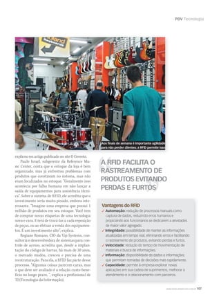 PDV Tecnologia
WWW.MUSICAEMERCADO.COM.BR 107
explicou em artigo publicado no site O Gerente.
Paulo Israel, subgerente da Reference Mu-
sic Center, conta que o estoque da loja é bem
organizado, mas já enfrentou problemas com
produtos que constavam no sistema, mas não
eram localizados no estoque: “Geralmente isso
acontecia por falha humana em não lançar a
saída de equipamentos para assistência técni-
ca”. Sobre o sistema de RFID, ele acredita que o
investimento seria muito pesado, embora inte-
ressante. “Imagine uma empresa que possui 1
milhão de produtos em seu estoque. Você tem
de comprar novas etiquetas de uma tecnologia
nova e cara. E terá de trocá-las a cada reposição
de peças, ou ao efetuar a venda dos equipamen-
tos. É um investimento alto”, explica.
Regiane Romano, CIO da Vip Systems, con-
sultoria e desenvolvedora de sistemas para con-
trole de acesso, acredita que, desde a implan-
tação do código de barras, há mais de 30 anos,
o mercado mudou, cresceu e precisa de uma
reestruturação. Para ela, a RFID faz parte desse
processo. “Algumas coisas parecem caras, mas
o que deve ser avaliado é a relação custo-bene-
fício no longo prazo, ”, explica a profissional de
TI (Tecnologia da Informação).
A RFID FACILITA O
RASTREAMENTO DE
PRODUTOS EVITANDO
PERDAS E FURTOS
Vantagens do RFID
 Automação: redução de processos manuais como
captura de dados, reduzindo erros humanos e
propiciando aos funcionários se dedicarem a atividades
de maior valor agregado.
 Integridade: possibilidade de manter as informações
atualizadas em tempo real, eliminando erros e facilitando
o rastreamento de produtos, evitando perdas e furtos.
 Velocidade: redução do tempo de movimentação de
materiais e busca de informações.
 Informação: disponibilidade de dados e informações
que permitam tomadas de decisões mais rapidamente.
 Capacidade: permite à empresa explorar novas
aplicações em sua cadeia de suprimentos, melhorar o
atendimento e o relacionamento com parceiros.
Aos finais de semana é importante agilidade
para não perder clientes: a RFID permite isso
mm53_tecnologia.indd 107 11/03/2011 19:50:48
 