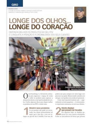 112 WWW.MUSICAEMERCADO.COM.BR
LONGE DOS OLHOS...
LONGE DO CORAÇÃO
LONGE DOS OLHOS...
LONGE DO CORAÇÃO
LONGE DOS OLHOS...
RICARDO D’APICE
GIRO
DISPONHA MELHOR OS PRODUTOS NO SEU PDV
E CONQUISTE A ATENÇÃO E A CREDIBILIDADE DOS SEUS CLIENTES
Omerchandising é a ferramenta utiliza-merchandising é a ferramenta utiliza-merchandising
da para organizar o espaço de venda
e exibir os produtos para capturar a
atençãodoclienteecriaroportunidadesdeven-
da. Confira algumas dicas para dispor melhor
os produtos no seu PDV e vender mais.
1
Mostre seus produtos
Se um produto não puder ser encon-
trado, seu cliente provavelmente irá
supor que a loja não o tem em es-
toque, ou que ele não é vendido. Com isso, ele
é consultor de empresas e trabalha no mercado da música há 30 anos.
Atualmente é o responsável pelo marketing da Pearl no Brasil.
poderá sair para comprar em outro lugar sem
procurarsuaajuda.Mesmotendooprodutoem
estoque, você perdeu uma venda em potencial.
Como não é possível mostrar tudo — espe-
cialmente os itens pequenos —, é extremamen-
te importante comunicar-se com seus clientes.
2
Monte displays
que possam ser tocados
Em algumas lojas, os displays pa-
recem ter uma caveira estampada.
Exibir as mercadorias de forma que possam
Frequentemente clientes evitam
lojas pouco iluminadas
mm53_dapice.indd 112 11/03/2011 19:52:19
 
