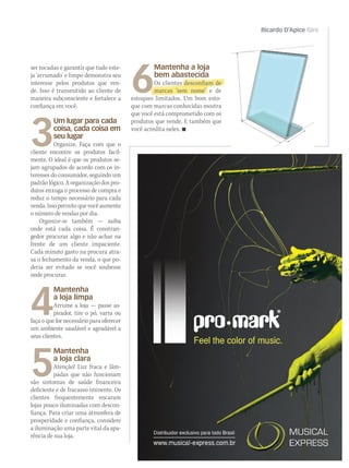 Ricardo D’Apice Giro
Untitled-2 1 4/2/2011 12:18:55
ser tocadas e garantir que tudo este-
ja ‘arrumado’ e limpo demonstra seu
interesse pelos produtos que ven-
de. Isso é transmitido ao cliente de
maneira subconsciente e fortalece a
confiança em você.
3
Um lugar para cada
coisa, cada coisa em
seu lugar
Organize. Faça com que o
cliente encontre os produtos facil-
mente. O ideal é que os produtos se-
jam agrupados de acordo com os in-
teresses do consumidor, seguindo um
padrão lógico. A organização dos pro-
dutos enxuga o processo de compra e
reduz o tempo necessário para cada
venda.Issopermitequevocêaumente
o número de vendas por dia.
Organize-se também — saiba
onde está cada coisa. É constran-
gedor procurar algo e não achar na
frente de um cliente impaciente.
Cada minuto gasto na procura atra-
sa o fechamento da venda, o que po-
deria ser evitado se você soubesse
onde procurar.
4
Mantenha
a loja limpa
Arrume a loja — passe as-
pirador, tire o pó, varra ou
faça o que for necessário para oferecer
um ambiente saudável e agradável a
seus clientes.
5
Mantenha
a loja clara
Atenção! Luz fraca e lâm-
padas que não funcionam
são sintomas de saúde financeira
deficiente e de fracasso iminente. Os
clientes frequentemente encaram
lojas pouco iluminadas com descon-
fiança. Para criar uma atmosfera de
prosperidade e confiança, considere
a iluminação uma parte vital da apa-
rência de sua loja.
6
Mantenha a loja
bem abastecida
Os clientes desconfiam de
marcas ‘sem nome’ e de
estoques limitados. Um bom esto-
que com marcas conhecidas mostra
que você está comprometido com os
produtos que vende. E também que
você acredita neles. 
mm53_dapice.indd 113 11/03/2011 19:52:35
 