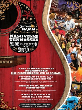 ¡Anote no seu calendário agora e a gente se vê
em Nashville, do 21 de julho até 23, 2011!
NOVO HORaRIO DO SHOW PARA
AUMENTAR SEUS NEGoCIOS
Mudanças para aumentar as oportunidades do seu negócio com o maior ROI!
Abrindo na quinta-feira e até sábado.
Reconhecendo e premiando as melhores idéias e os distribuidores líderes.
Educando a indústria e promovendo maior sucesso.
Continuando o trabalho da indústria para mostrar os benefícios
e diversão de tocar música a mais pessoas.
NOVO HORaRIO DO SHOW PARANOVO HORaRIO DO SHOW PARA
AUMENTAR SEUS NEGoCIOS
WANNA PLAY PUBLIC DAY
SABADO DIA 23 DE JULHO
WANNA PLAY PUBLIC DAY
SABADO DIA
PREMIOS AOS 100 MELHORES
DISTRIBUIDORES
SN11_PortADƒ.indd 1 2/2/11 11:21:32 AM
C
M
Y
CM
MY
CY
CMY
K
mm53_completa.indd 12 11/03/2011 16:36:59
 