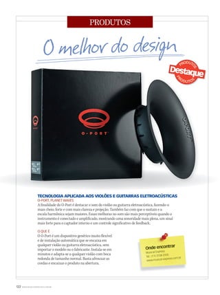 122 WWW.MUSICAEMERCADO.COM.BR
PRODUTOS
TECNOLOGIA APLICADA AOS VIOLÕES E GUITARRAS ELETROACÚSTICAS
O-PORT, PLANET WAVES
A finalidade do O-Port é destacar o som do violão ou guitarra eletroacústica, fazendo-o
mais cheio, forte e com mais clareza e projeção. Também faz com que o sustain e a
escala harmônica sejam maiores. Essas melhoras no som são mais perceptíveis quando o
instrumento é conectado e amplificado, mostrando uma sonoridade mais plena, um sinal
mais forte para o captador interno e um controle significativo de feedback.
O QUE É
O O-Port é um dispositivo genérico muito flexível
e de instalação automática que se encaixa em
qualquer violão ou guitarra eletroacústica, sem
importar o modelo ou o fabricante. Instala-se em
minutos e adapta-se a qualquer violão com boca
redonda de tamanho normal. Basta afrouxar as
cordas e encaixar o produto na abertura.
Onde encontrar
Musical Express
Tel.: (11) 3158-3105
www.musical-express.com.br
mm53_produtos_design.indd 122 11/03/2011 20:01:13
 
