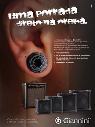 A linha de Amplificadores Giannini foi
desenvolvida para satisfazer o músico que busca
qualidade e fidelização sonora.
Desenvolvidos com alta tecnologia que garantem a
excelente qualidade do produto, ainda destacam-se
pela potência e exclusiva performance.
•	 Compactos	e	robustos
•	 Tela	de	metal	e	cantoneiras	plásticas	de	alta	resistência.
•	 Alto-falantes	de	alto	desempenho	que	proporcionam
	 um	timbre	mais	limpo.
•	 Drives	e	efeitos	de	qualidade.
Uma porrada
Uma porrada
direto na orelha.
Visite o site www.giannini.com.br
e conheca a linha de acessorios.
mm53_completa.indd 15 11/03/2011 16:37:40
 