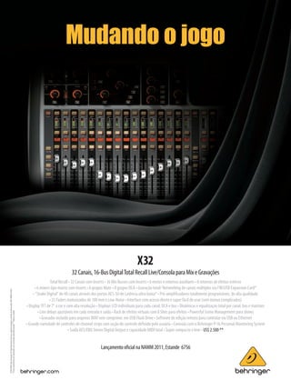 MARK Serv Grap GLOB_P0AAQ X32 Ad EN 8.125x10.875 Pro Audio_2010-10-22_Rev.0
Mudando o jogo
©2010RedChipCompanyLtd.Especificacionestécnicasyaparienciasujetasacambiosinprevioaviso.985-90000-01426
*Estascaracterísticassonopcionalesynoseincluyenautomáticamente.**Sujetoacambio.
LançamentooﬁcialnaNAMM2011,Estande 6756
X32
32Canais,16-BusDigitalTotalRecallLive/ConsolaparaMixeGravações
Total Recall • 32 Canais com Inserts • 16 Mix Busses com Inserts • 6 envios e retornos auxiliares • 8 retornos de efeitos estéreo
• 6 mixers tipo matriz com inserts • 6 grupos Mute • 8 grupos DCA • Gravação total/ Networking de canais múltiplos via FW/USB Expansion Card*
• “Snake Digital” de 48 canais através dos portos AES-50 de Latência ultra baixa* • Pré-ampliﬁcadores totalmente programáveis, de alta qualidade
• 25 Faders motorizados de 100 mm e Low-Noise • Interface com acesso direto e super fácil de usar (sem menus complicados)
• Display TFT de 7" a cor e com alta resolução • Displays LCD individuais para cada canal, DCA e bus • Dinâmicas e equalização total por canal, bus e matrizes
• Line delays ajustáveis em cada entrada e saída • Rack de efeitos virtuais com 8 Slots para efeitos • Powerful Scene Management para shows
• Gravador incluído para arquivos WAV sem comprimir, em USB Flash Drive • Software de edição remota para controlar via USB ou Ethernet
• Grande variedade de controles de channel strips com seção de controle deﬁnida pelo usuário • Conexão com o Behringer P-16 Personal Monitoring System
• Saída AES/EBU Stereo Digital Output e capacidade MIDI total • Super compacto e leve • US$ 2.500 **
mm53_completa.indd 29 11/03/2011 16:45:41
 