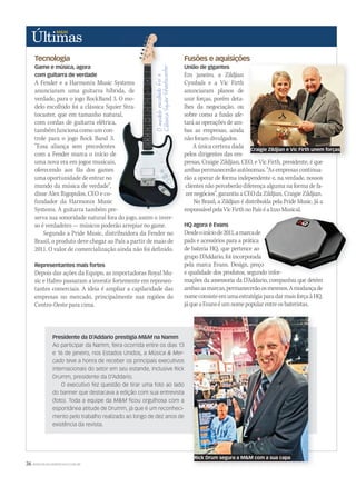 36 WWW.MUSICAEMERCADO.COM.BR
Tecnologia
Game e música, agora
com guitarra de verdade
A Fender e a Harmonix Music Systems
anunciaram uma guitarra híbrida, de
verdade, para o jogo RockBand 3. O mo-
delo escolhido foi a clássica Squier Stra-
tocaster, que em tamanho natural,
com cordas de guitarra elétrica,
tambémfuncionacomoumcon-
trole para o jogo Rock Band 3.
“Essa aliança sem precedentes
com a Fender marca o início de
uma nova era em jogos musicais,
oferecendo aos fãs dos games
uma oportunidade de entrar no
mundo da música de verdade”,
disse Alex Rigopulos, CEO e co-
fundador da Harmonix Music
Systems. A guitarra também pre-
serva sua sonoridade natural fora do jogo, assim o inver-
so é verdadeiro — músicos poderão arrepiar no game.
Segundo a Pride Music, distribuidora da Fender no
Brasil, o produto deve chegar ao País a partir de maio de
2011. O valor de comercialização ainda não foi definido.
Representantes mais fortes
Depois das ações da Equipo, as importadoras Royal Mu-
sic e Habro passaram a investir fortemente em represen-
tantes comerciais. A ideia é ampliar a capilaridade das
empresas no mercado, principalmente nas regiões do
Centro-Oeste para cima.
Fusões e aquisições
União de gigantes
Em janeiro, a Zildjian
Cymbals e a Vic Firth
anunciaram planos de
unir forças, porém deta-
lhes da negociação, ou
sobre como a fusão afe-
tará as operações de am-
bas as empresas, ainda
não foram divulgados.
A única certeza dada
pelos dirigentes das em-
presas, Craigie Zildjian, CEO, e Vic Firth, presidente, é que
ambas permanecerão autônomas. “As empresas continua-
rão a operar de forma independente e, na verdade, nossos
clientes não perceberão diferença alguma na forma de fa-
zer negócios”, garantiu a CEO da Zildjian, Craigie Zildjian.
No Brasil, a Zildjian é distribuída pela Pride Music. Já a
responsávelpelaVicFirthnoPaíséaIzzoMusical.
HQ agora é Evans
Desdeoiníciode2011,amarcade
pads e acessórios para a prática
de bateria HQ, que pertence ao
grupo D’Addario, foi incorporada
pela marca Evans. Design, preço
e qualidade dos produtos, segundo infor-
mações da assessoria da D’Addario, companhia que detém
ambasasmarcas,permanecerãoosmesmos.Amudançade
nomeconsisteemumaestratégiaparadarmaisforçaàHQ,
jáqueaEvanséumnomepopularentreosbateristas.
A Fender e a Harmonix Music Systems
anunciaram uma guitarra híbrida, de
verdade, para o jogo RockBand 3. O mo-
delo escolhido foi a clássica Squier Stra-
tocaster, que em tamanho natural,
com cordas de guitarra elétrica,
com a Fender marca o início de
uma nova era em jogos musicais,
Systems. A guitarra também pre-
serva sua sonoridade natural fora do jogo, assim o inver-
Fusões e aquisições
União de gigantes
Em janeiro, a Zildjian
Cymbals e a Vic Firth
anunciaram planos de
unir forças, porém deta-
lhes da negociação, ou
sobre como a fusão afe-
tará as operações de am-
bas as empresas, ainda
não foram divulgados.
pelos dirigentes das em-
presas, Craigie Zildjian, CEO, e Vic Firth, presidente, é que
ambas permanecerão autônomas. “As empresas continua-
rão a operar de forma independente e, na verdade, nossos
responsávelpelaVicFirthnoPaíséaIzzoMusical.
A Fender e a Harmonix Music Systems
anunciaram uma guitarra híbrida, de
verdade, para o jogo RockBand 3. O mo-
delo escolhido foi a clássica Squier Stra-
tocaster, que em tamanho natural,
Fusões e aquisições
presas, Craigie Zildjian, CEO, e Vic Firth, presidente, é que
Presidente da D’Addario prestigia M&M na Namm
Ao participar da Namm, feira ocorrida entre os dias 13
e 16 de janeiro, nos Estados Unidos, a Música & Mer-
cado teve a honra de receber os principais executivos
internacionais do setor em seu estande, inclusive Rick
Drumm, presidente da D’Addario.
O executivo fez questão de tirar uma foto ao lado
do banner que destacava a edição com sua entrevista
(foto). Toda a equipe da M&M ﬁcou orgulhosa com a
espontânea atitude de Drumm, já que é um reconheci-
mento pelo trabalho realizado ao longo de dez anos de
existência da revista.
responsávelpelaVicFirthnoPaíséaIzzoMusical.
grupo D’Addario, foi incorporada
pela marca Evans. Design, preço
e qualidade dos produtos, segundo infor-
Craigie Zildjian e Vic Firth unem forças
Rick Drum segura a M&M com a sua capa
ultimas53.indd 36 12/03/2011 14:11:22
 