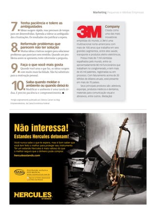 Marketing Pequenas e Médias Empresas
Você nunca sabe o que te espera, mas é bom saber que
você tem feito o melhor para proteger seu instrumento.
Ter um estande Hercules é mais valioso do que
o melhor seguro que o dinheiro pode comprar.
herculesstands.com
Não interessa!
Estandes Hercules detonam!
Hercules 2011 M&M AD_portugal & Spain.indd 2 2011/1/24 下午 5:43
*Artigo originalmente publicado por Débora Carrari no blog
Empreendedores, da Caixa Econômica Federal
Company
Citada como
uma das mais
inovadoras
empresas do mundo, a 3M é uma
multinacional norte-americana com
mais de 100 anos que trabalha em seis
grandes segmentos, entre eles saúde,
transporte e produtos eletro-eletrônicos.
Possui mais de 7 mil cientistas
espalhados pelo mundo, entre os
aproximadamente 80 mil funcionários que
trabalham no conglomerado, e tem mais
de 45 mil patentes, registradas ou em
processo. Com faturamento acima de 20
bilhões de dólares anuais, está presente
em mais de 70 países.
Seus principais produtos são: adesivos,
esponjas, produtos médicos e dentários,
materiais para comunicação visual e
abrasivos, entre outros. (Redação)
7.
Tenha paciência e tolere as
ambiguidades
Ideias surgem rápido, mas precisam de tempo
para ser desenvolvidas. Aprenda a tolerar as ambiguida-
des e frustrações. Os resultados vão justificar a espera.
8.
Reformule problemas que
parecem não ter solução
Muitas ideias criativas surgem para solucionar
problemas que pareciam sem remédio. Quando um pro-
blema assim se apresenta, tente reformular a pergunta.
9.
Faça o que você mais gosta
Quando você ama o que faz, as ideias surgem
com muito mais facilidade. Não há substituto
para a motivação pessoal.
10.
Saiba quando moldar o
ambiente ou quando deixá-lo
Modificar o ambiente é uma tarefa ár-
dua, é preciso paciência e comprometimento. 
empresas do mundo, a 3M é uma
mm53_mktPME.indd 53 11/03/2011 19:09:22
 