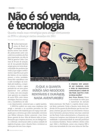 58 WWW.MUSICAEMERCADO.COM.BR
Gestão Estratégia
Nãoésóvenda,
é tecnologiaQuanta muda suas estratégias para atingir diretamente
os PDVs e alcançar metas ousadas em 2011
Por Ana Carolina Coutinho
Umadasempresaspio-
neiras do Brasil em
tecnologia musical, a
Quanta iniciou suas ativida-
des praticamente junto com
a abertura econômica do País
para importação, nos idos de
1990 do governo Collor. Com
mais de 20 anos de atuação,
um de seus grandes desafios
sempre girou em torno da pe-
culiaridade dos produtos que
vende, já que exigem conheci-
mentos específicos por parte
dos lojistas, em sua maioria,
avessos a certas novidades.
Numa feliz coincidência com
o salto tecnológico da socie-
dade pós-moderna, a empre-
sa cresceu, e muito, e agora
pretende dar um novo passo:
popularizar seus produtos
no varejo, com uma atuação
mais agressiva na conquista
de novos PDVs, entre outras
estratégias. Para isso, começa
com a transferência de todo
o seu departamento comercial para a capital paulista.
A M&M foi conferir em como essas mudanças irãoM&M foi conferir em como essas mudanças irãoM&M
atingir o mercado e, no escritório provisório em São
Paulo (em breve eles mudarão para um espaço mais ade-
quado para a estrutura que estão montando), conversou
com Milton Lehmann, diretor comercial, e Joey Gross
Brown, gerente da área. Além de falarem sobre as trans-
formações que a empresa atravessa, em um diálogo fran-
co e informal, conversaram sobre as outras unidades de
negócios do grupo, como a Quanta Store, e revelaram as
metas para este ano. Leia a seguir.
A empresa vem passan-
do por mudanças, como
a vinda do departamento
comercial para a cidade de
São Paulo. Qual foi o moti-
vo dessa escolha?
Joey Gross Brown: Houve
a necessidade de voltar para
o mainstream do mercado
latino-americano. São Paulo é a espinha dorsal comer-
cial deste continente. Então a Quanta, tanto dentro da
divisão AV-Pro quanto da distribuição, que fica em Cam-
pinas, concluiu que para haver um crescimento e buscar
novos horizontes, precisava formar uma base comercial
em São Paulo. O setor administrativo e o financeiro con-
tinuam em Campinas, mas tínhamos de vir para cá, pela
mobilidade e representatividade do mercado paulistano
na economia brasileira. Nossos melhores clientes estão
aqui. Sobre a distribuição, somos uma empresa B2B e
havia essa necessidade de criar uma rotina em São Pau-
Milton Lehmann (esq.) e Joey Gross Brown: “o que a Quanta
busca são negócios rentáveis e duráveis, nada aventureiro”.
O QUE A QUANTA
BUSCA SÃO NEGÓCIOS
RENTÁVEIS E DURÁVEIS,
NADA AVENTUREIRO
mm53_quanta.indd 58 11/03/2011 19:24:15
 